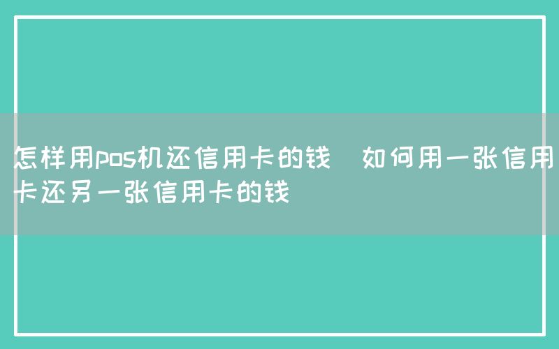 怎样用pos机还信用卡的钱(如何用一张信用卡还另一张信用卡的钱)