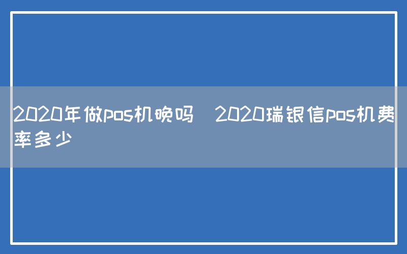 2020年做pos机晚吗(2020瑞银信pos机费率多少)