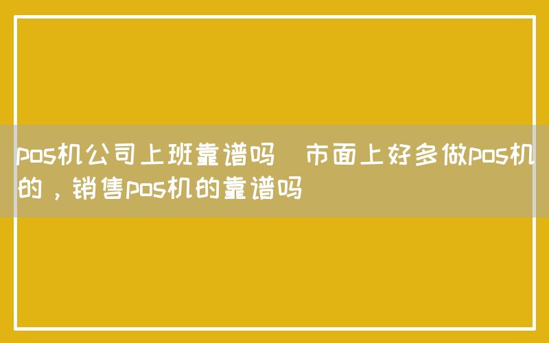 pos机公司上班靠谱吗(市面上好多做pos机的，销售pos机的靠谱吗)