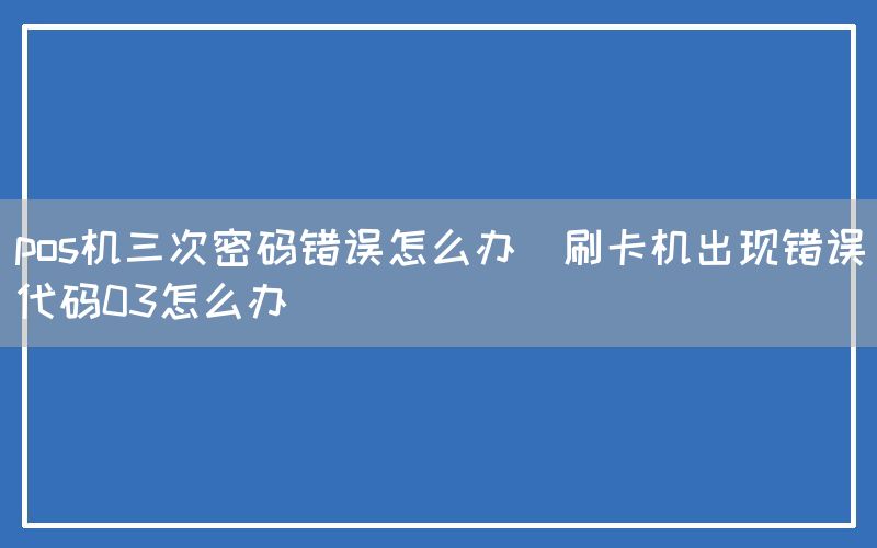 pos机三次密码错误怎么办(刷卡机出现错误代码03怎么办)
