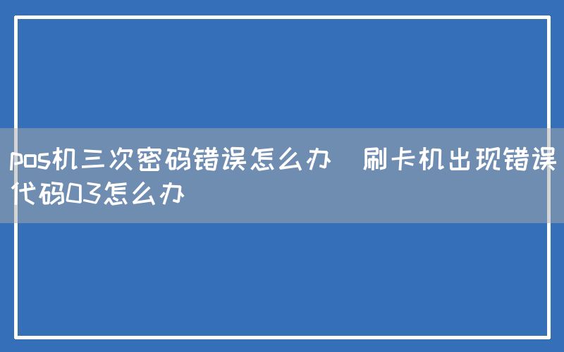 pos机三次密码错误怎么办(刷卡机出现错误代码03怎么办)