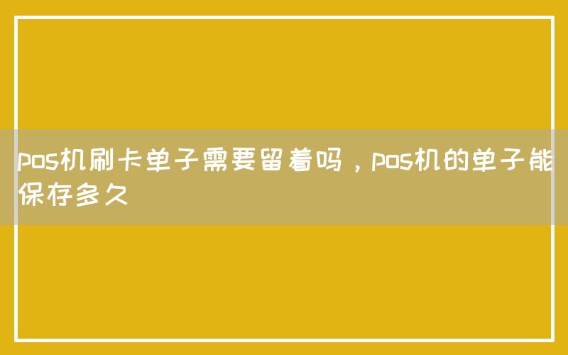 pos机刷卡单子需要留着吗，pos机的单子能保存多久