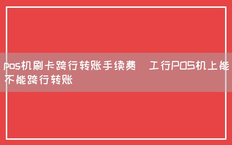 pos机刷卡跨行转账手续费(工行POS机上能不能跨行转账)