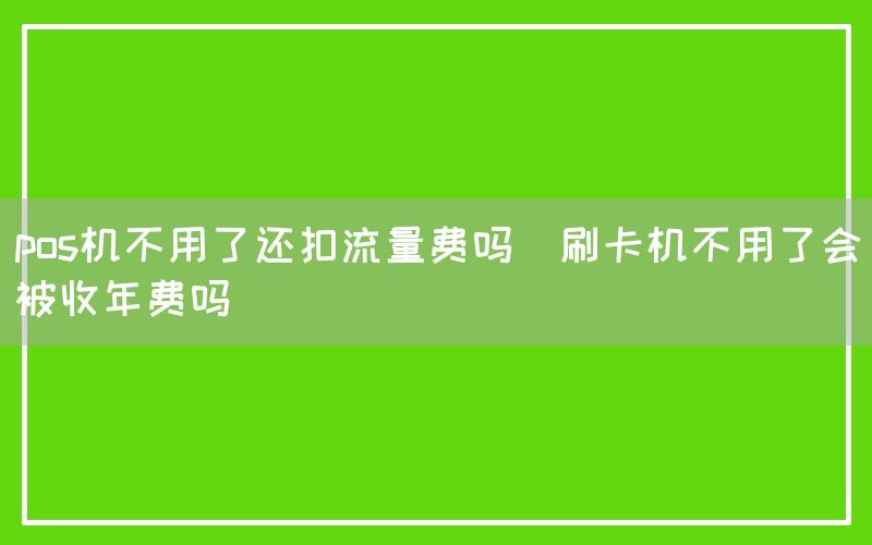 pos机不用了还扣流量费吗(刷卡机不用了会被收年费吗)