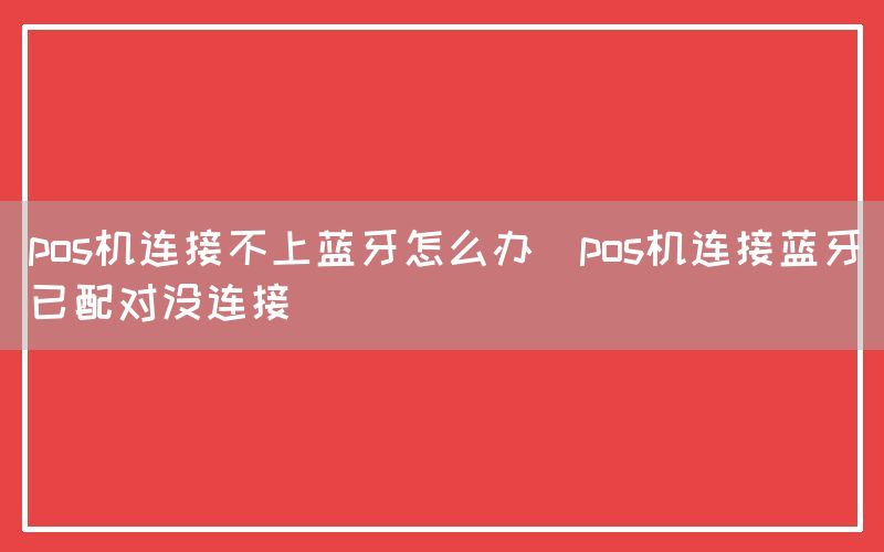 pos机连接不上蓝牙怎么办(pos机连接蓝牙已配对没连接)