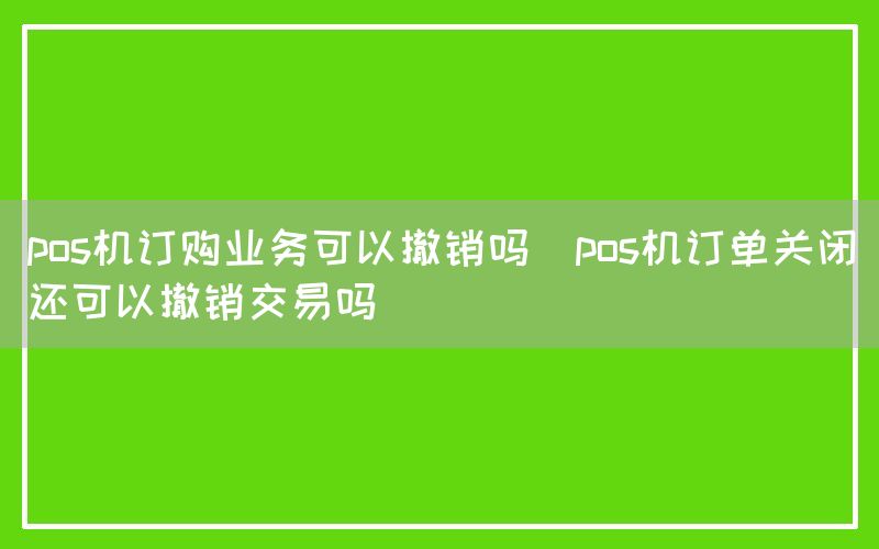 pos机订购业务可以撤销吗(pos机订单关闭还可以撤销交易吗)