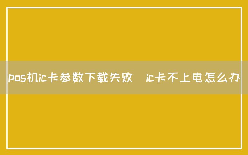 pos机ic卡参数下载失败(ic卡不上电怎么办)