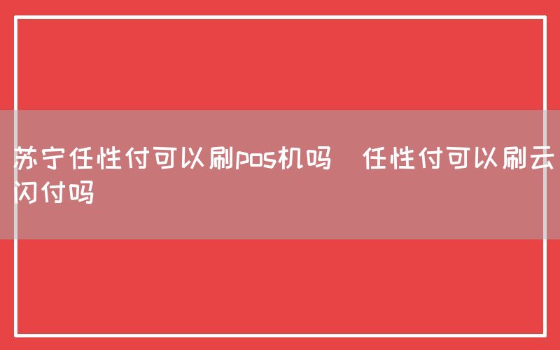 苏宁任性付可以刷pos机吗(任性付可以刷云闪付吗)