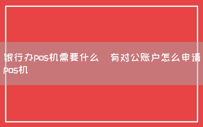 银行办pos机需要什么(有对公账户怎么申请pos机)