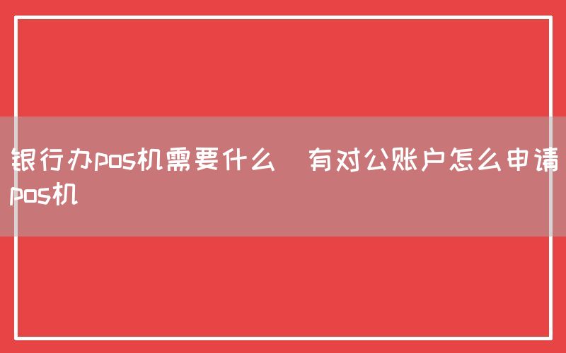 银行办pos机需要什么(有对公账户怎么申请pos机)