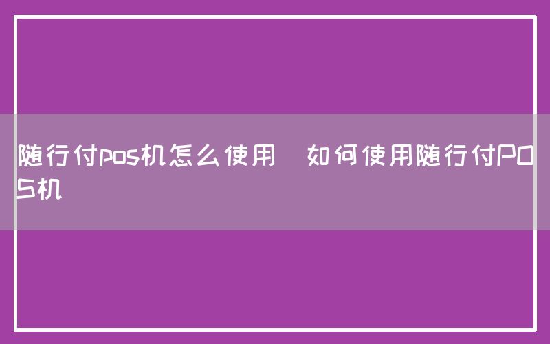 随行付pos机怎么使用(如何使用随行付POS机)