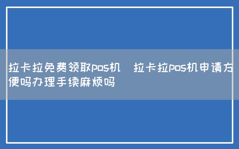 拉卡拉免费领取pos机(拉卡拉pos机申请方便吗办理手续麻烦吗)