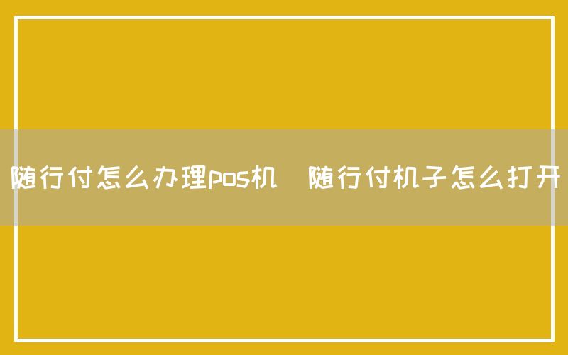 随行付怎么办理pos机(随行付机子怎么打开)