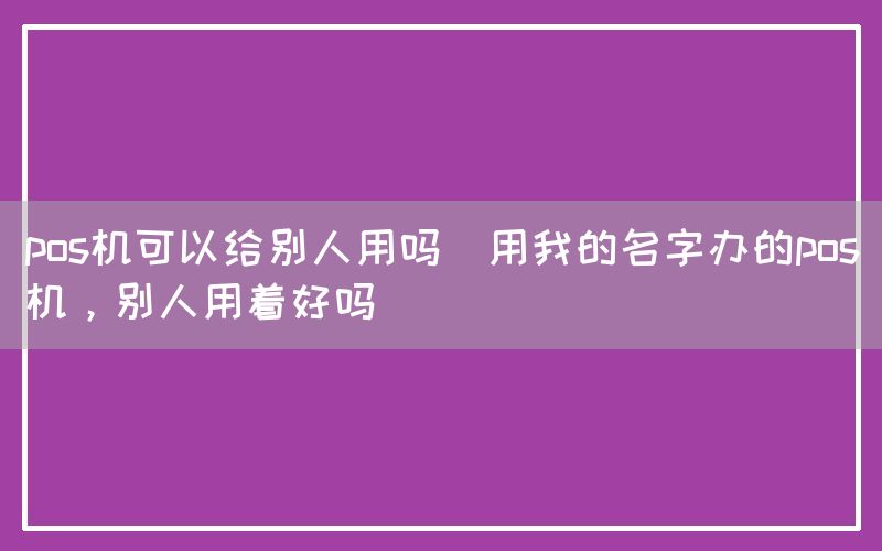 pos机可以给别人用吗(用我的名字办的pos机，别人用着好吗)(图1)