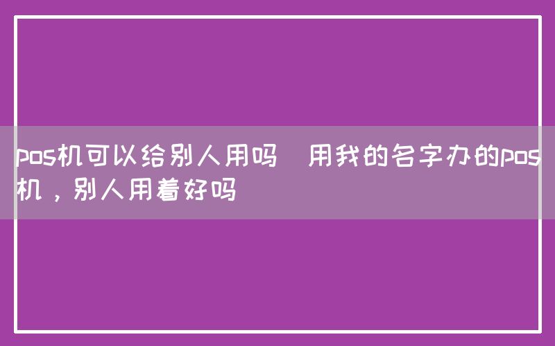 pos机可以给别人用吗(用我的名字办的pos机，别人用着好吗)(图1)