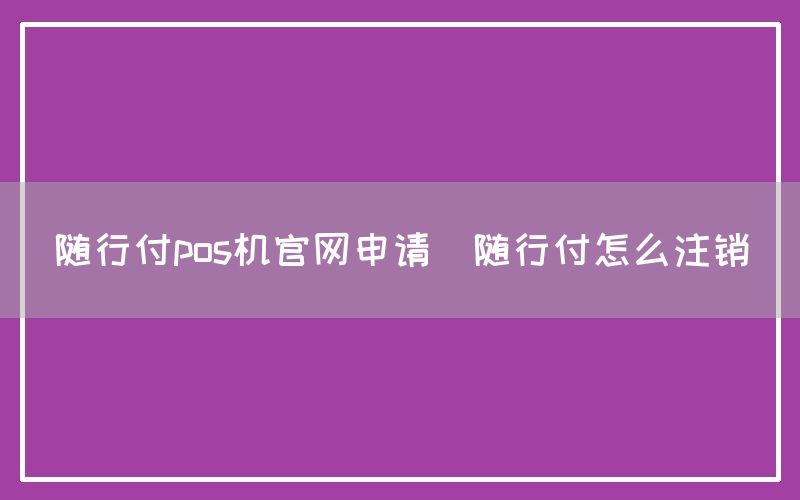 随行付pos机官网申请(随行付怎么注销)