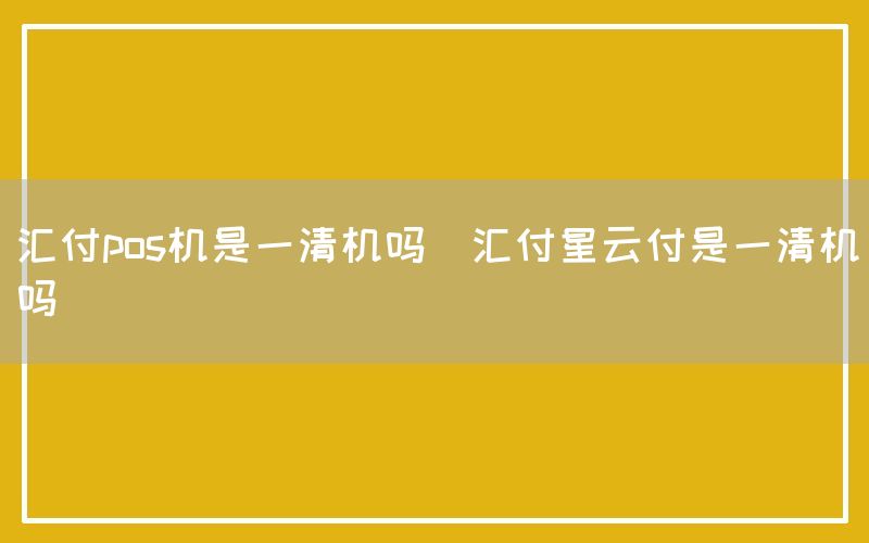 汇付pos机是一清机吗(汇付星云付是一清机吗)