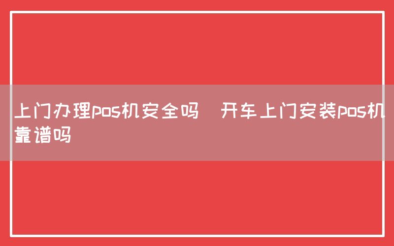 上门办理pos机安全吗(开车上门安装pos机靠谱吗)