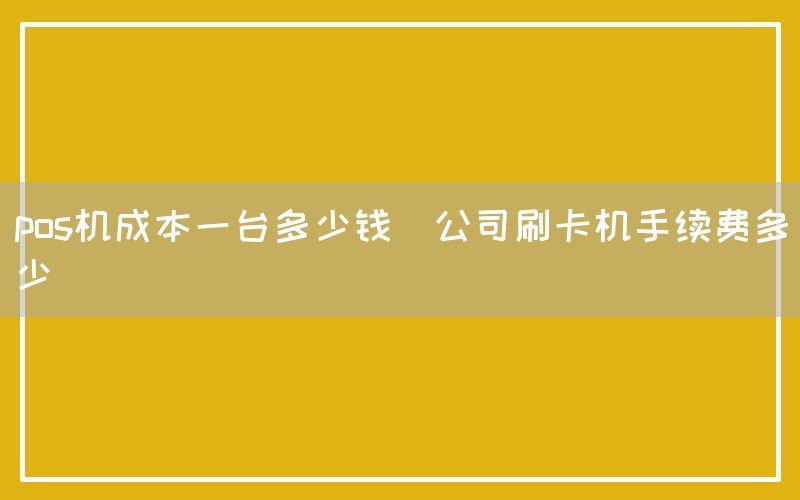 pos机成本一台多少钱(公司刷卡机手续费多少)