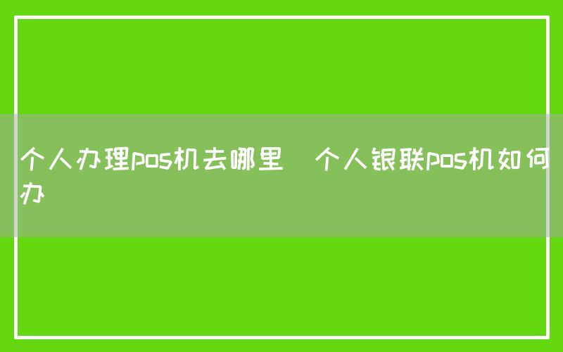 个人办理pos机去哪里(个人银联pos机如何办)