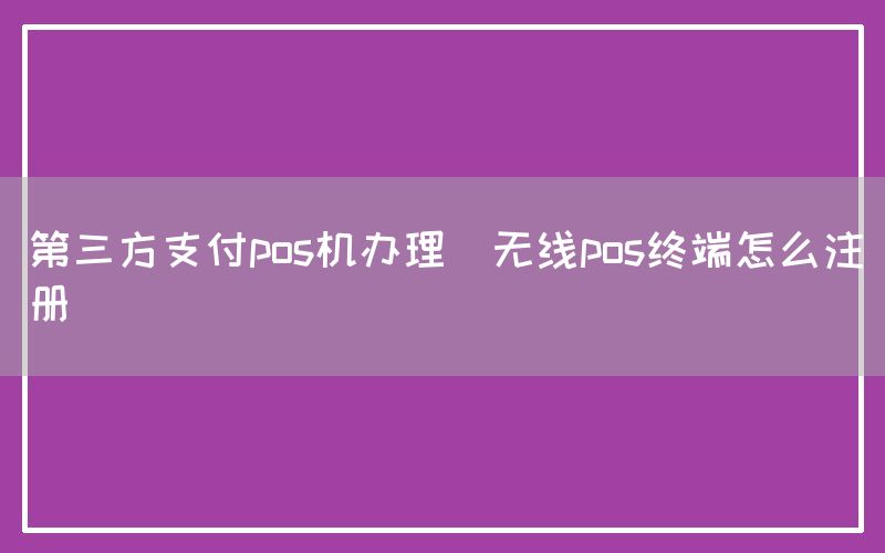 第三方支付pos机办理(无线pos终端怎么注册)