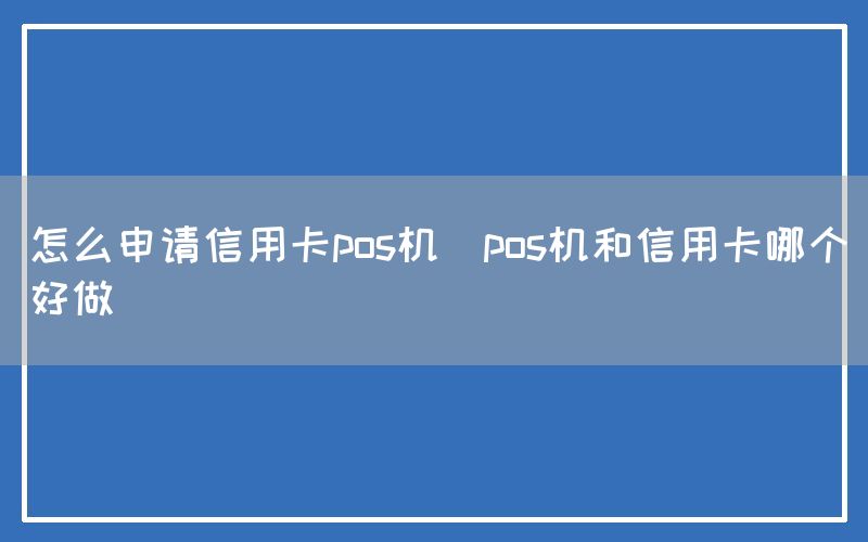 怎么申请信用卡pos机(pos机和信用卡哪个好做)