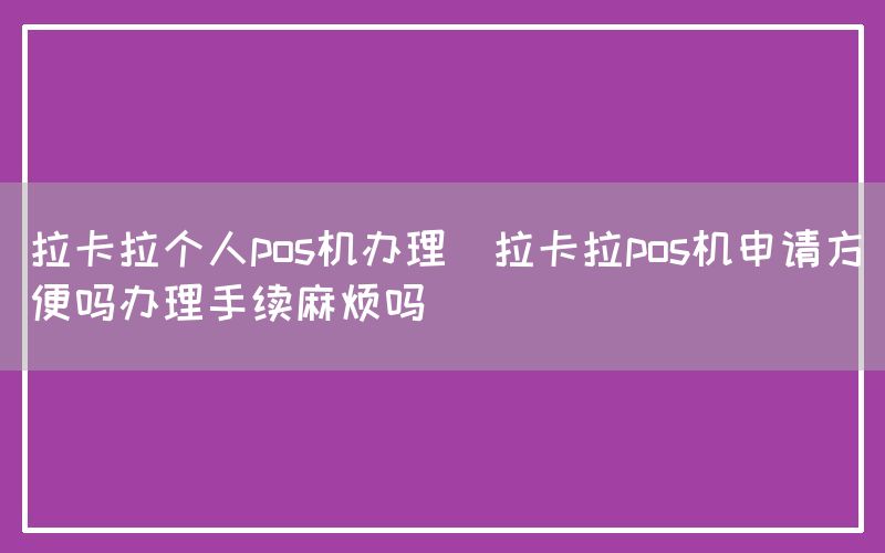 拉卡拉个人pos机办理(拉卡拉pos机申请方便吗办理手续麻烦吗)