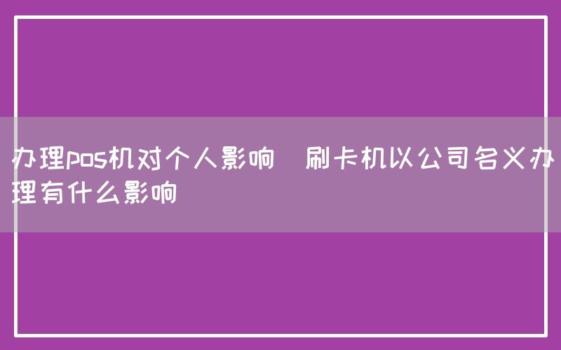 办理pos机对个人影响(刷卡机以公司名义办理有什么影响)