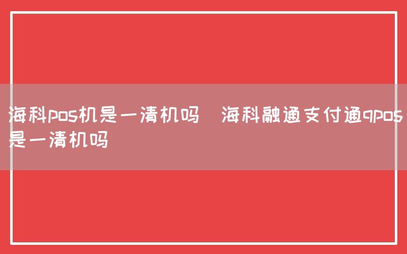 海科pos机是一清机吗(海科融通支付通qpos是一清机吗)