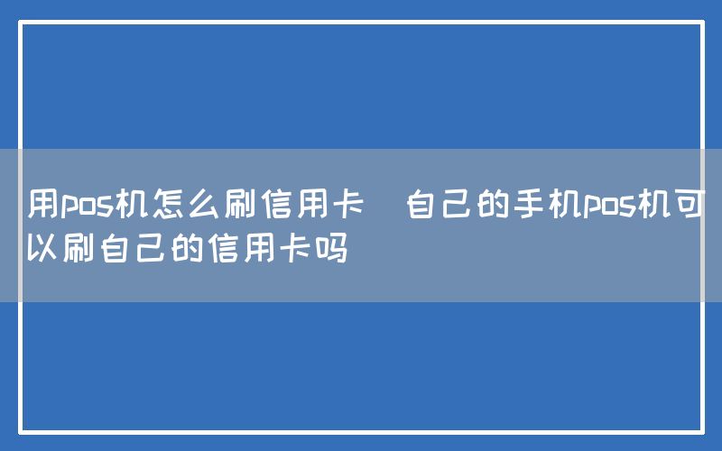 用pos机怎么刷信用卡(自己的手机pos机可以刷自己的信用卡吗)