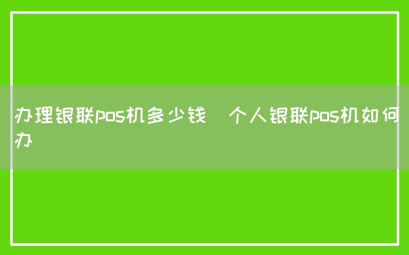 办理银联pos机多少钱(个人银联pos机如何办)