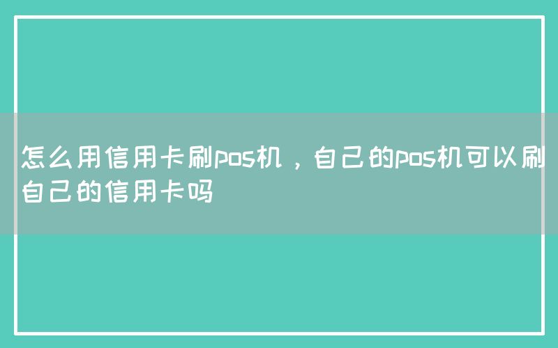 怎么用信用卡刷pos机，自己的pos机可以刷自己的信用卡吗
