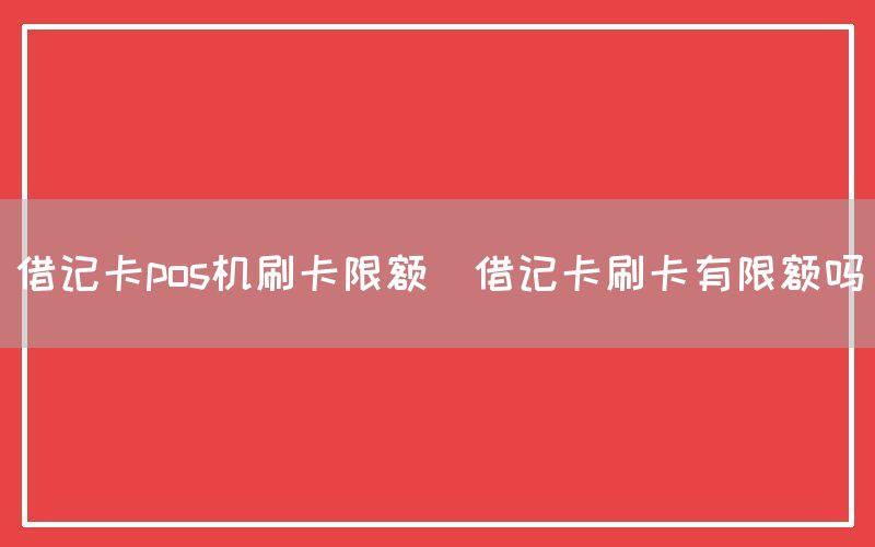 借记卡pos机刷卡限额(借记卡刷卡有限额吗)