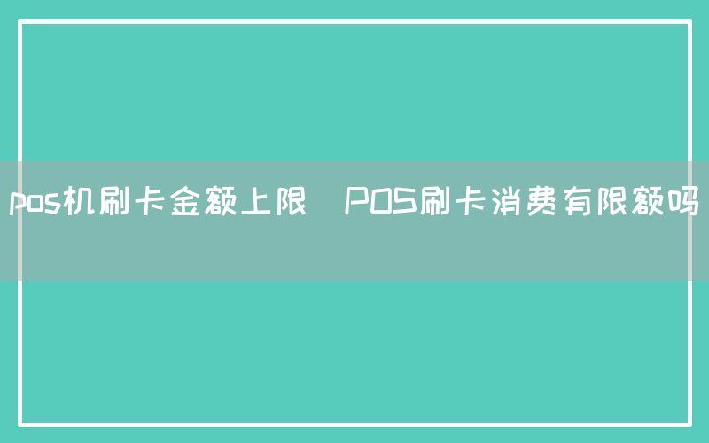 pos机刷卡金额上限(POS刷卡消费有限额吗)