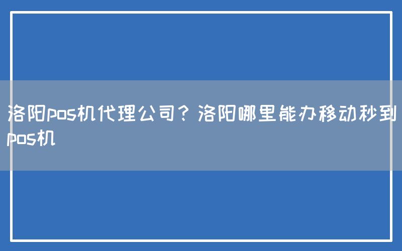 洛阳pos机代理公司？洛阳哪里能办移动秒到pos机