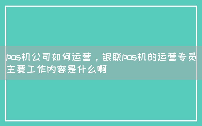 pos机公司如何运营，银联pos机的运营专员主要工作内容是什么啊