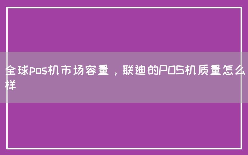 全球pos机市场容量，联迪的POS机质量怎么样