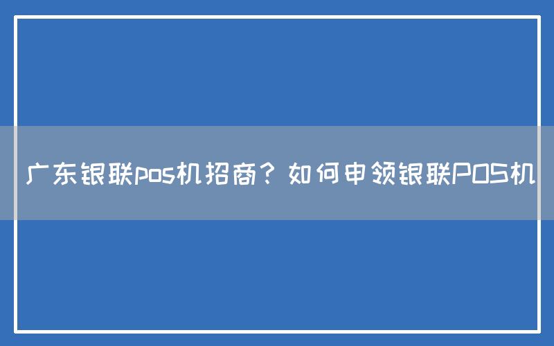 广东银联pos机招商？如何申领银联POS机