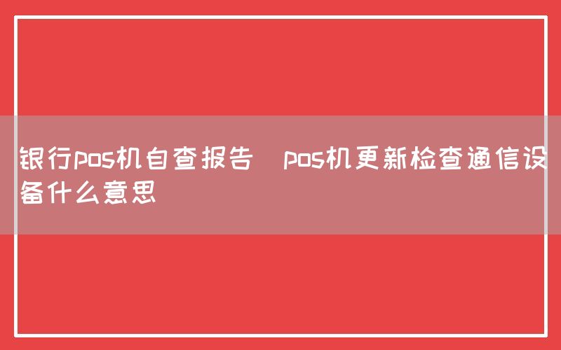 银行pos机自查报告(pos机更新检查通信设备什么意思)