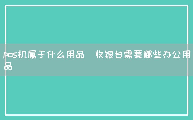 pos机属于什么用品(收银台需要哪些办公用品)