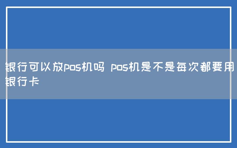 银行可以放pos机吗 pos机是不是每次都要用银行卡(图1)