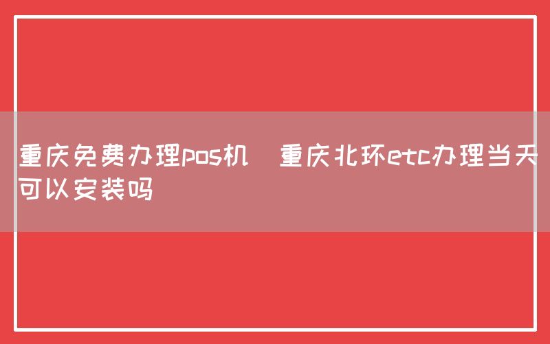 重庆免费办理pos机(重庆北环etc办理当天可以安装吗)