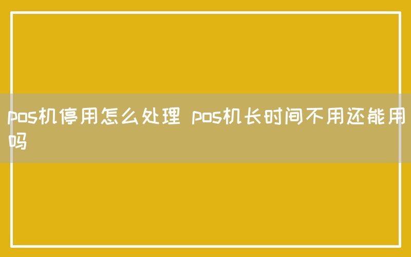 pos机停用怎么处理 pos机长时间不用还能用吗