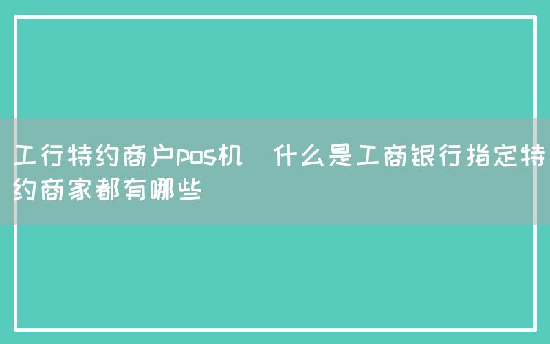 工行特约商户pos机(什么是工商银行指定特约商家都有哪些)