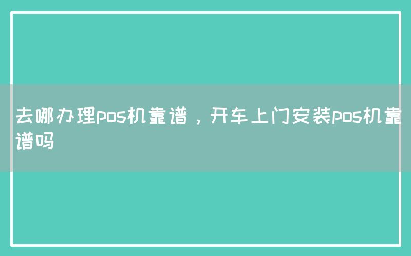 去哪办理pos机靠谱，开车上门安装pos机靠谱吗