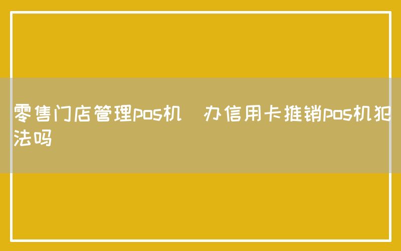 零售门店管理pos机(办信用卡推销pos机犯法吗)