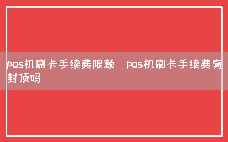 pos机刷卡手续费限额(pos机刷卡手续费有封顶吗)