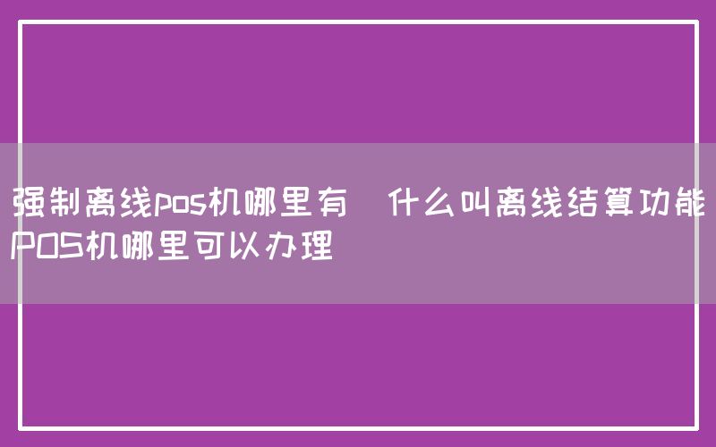 强制离线pos机哪里有(什么叫离线结算功能POS机哪里可以办理)