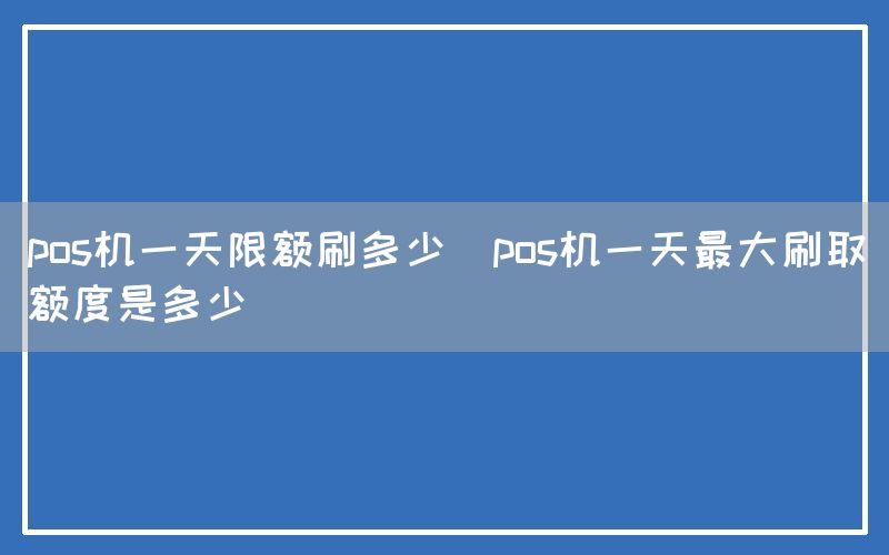 pos机一天限额刷多少(pos机一天最大刷取额度是多少)