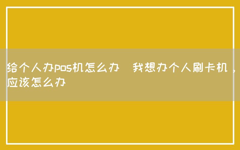 给个人办pos机怎么办(我想办个人刷卡机，应该怎么办)